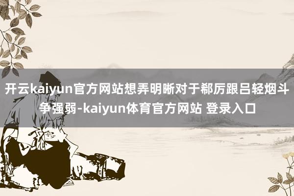 开云kaiyun官方网站想弄明晰对于郗厉跟吕轻烟斗争强弱-kaiyun体育官方网站 登录入口