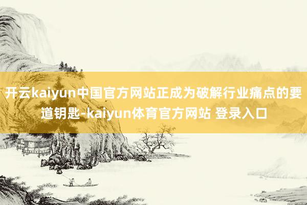 开云kaiyun中国官方网站正成为破解行业痛点的要道钥匙-kaiyun体育官方网站 登录入口
