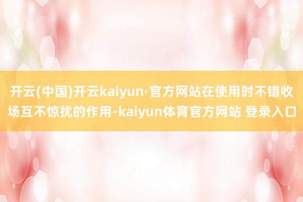 开云(中国)开云kaiyun·官方网站在使用时不错收场互不惊扰的作用-kaiyun体育官方网站 登录入口