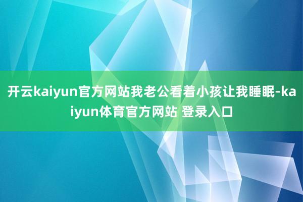开云kaiyun官方网站我老公看着小孩让我睡眠-kaiyun体育官方网站 登录入口