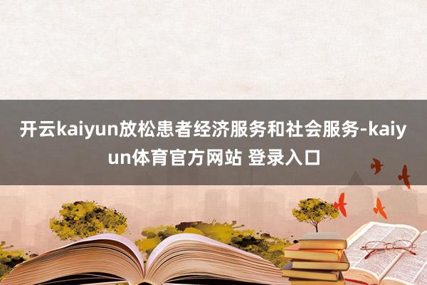 开云kaiyun放松患者经济服务和社会服务-kaiyun体育官方网站 登录入口