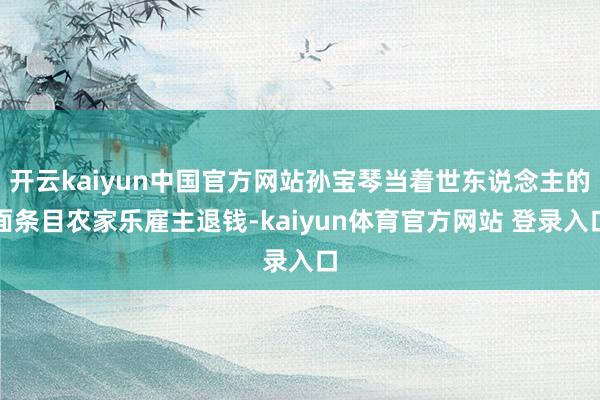 开云kaiyun中国官方网站孙宝琴当着世东说念主的面条目农家乐雇主退钱-kaiyun体育官方网站 登录入口