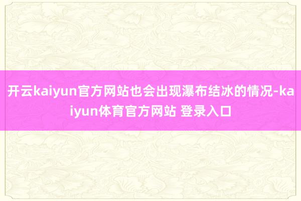 开云kaiyun官方网站也会出现瀑布结冰的情况-kaiyun体育官方网站 登录入口