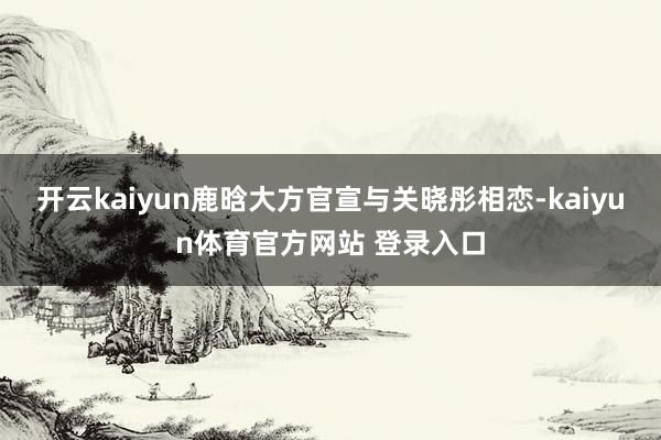 开云kaiyun鹿晗大方官宣与关晓彤相恋-kaiyun体育官方网站 登录入口
