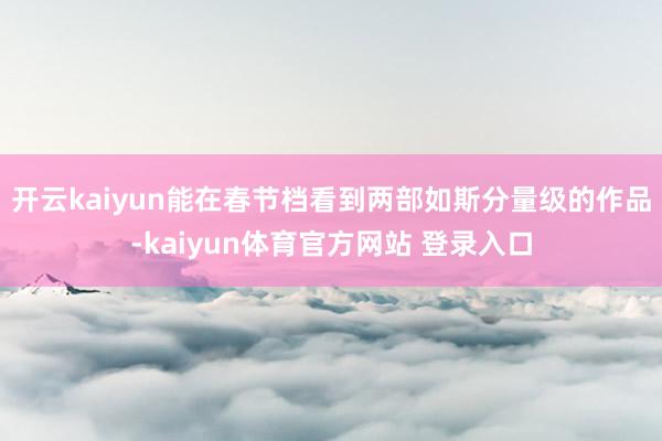 开云kaiyun能在春节档看到两部如斯分量级的作品-kaiyun体育官方网站 登录入口