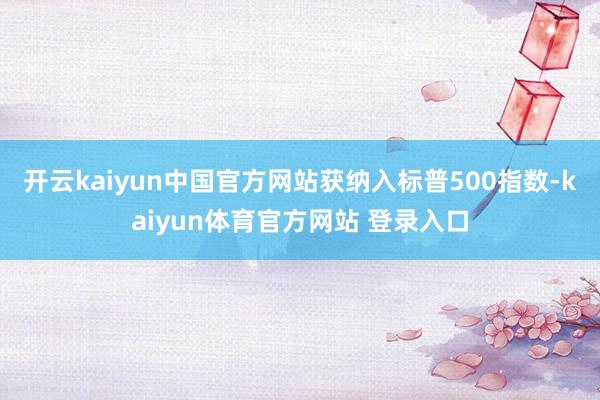 开云kaiyun中国官方网站获纳入标普500指数-kaiyun体育官方网站 登录入口