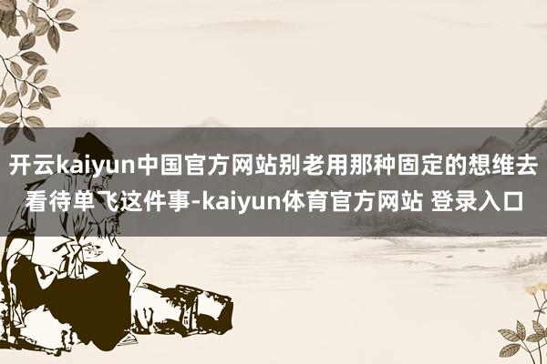 开云kaiyun中国官方网站别老用那种固定的想维去看待单飞这件事-kaiyun体育官方网站 登录入口