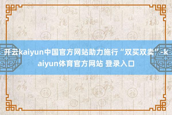 开云kaiyun中国官方网站助力施行“双买双卖”-kaiyun体育官方网站 登录入口