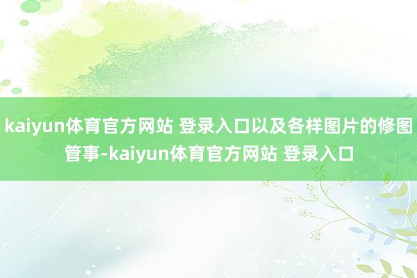 kaiyun体育官方网站 登录入口以及各样图片的修图管事-kaiyun体育官方网站 登录入口