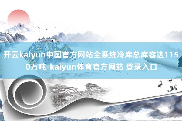 开云kaiyun中国官方网站全系统冷库总库容达1150万吨-kaiyun体育官方网站 登录入口