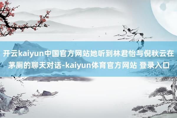 开云kaiyun中国官方网站她听到林君怡与倪秋云在茅厕的聊天对话-kaiyun体育官方网站 登录入口