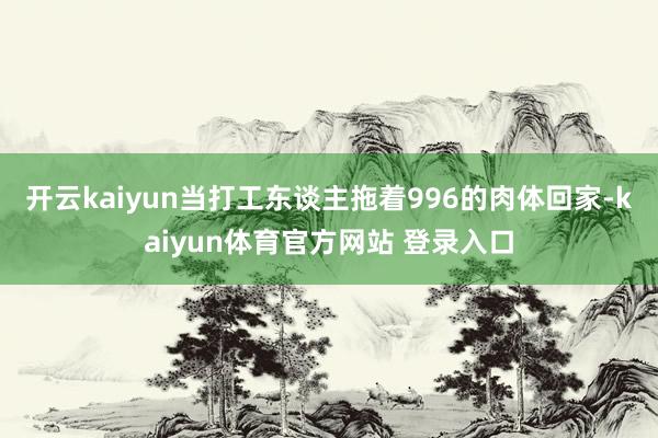 开云kaiyun当打工东谈主拖着996的肉体回家-kaiyun体育官方网站 登录入口