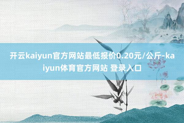 开云kaiyun官方网站最低报价0.20元/公斤-kaiyun体育官方网站 登录入口