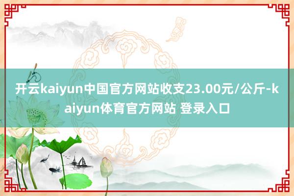 开云kaiyun中国官方网站收支23.00元/公斤-kaiyun体育官方网站 登录入口