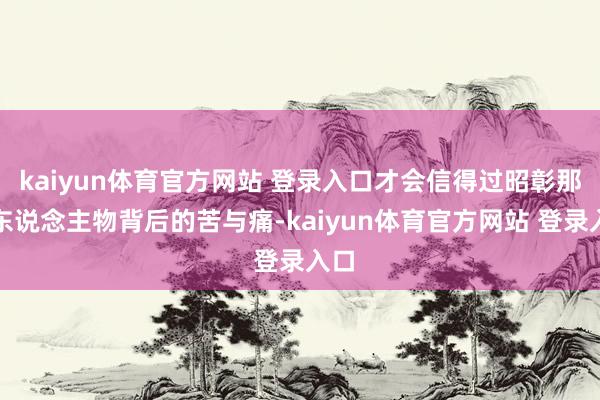 kaiyun体育官方网站 登录入口才会信得过昭彰那些东说念主物背后的苦与痛-kaiyun体育官方网站 登录入口