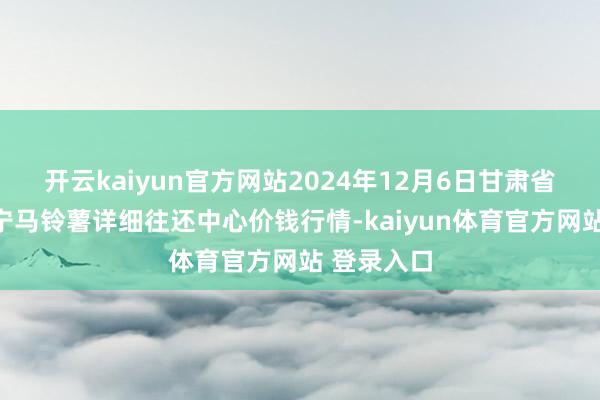 开云kaiyun官方网站2024年12月6日甘肃省定西市安宁马铃薯详细往还中心价钱行情-kaiyun体育官方网站 登录入口