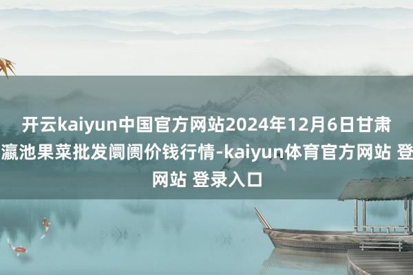 开云kaiyun中国官方网站2024年12月6日甘肃天水市瀛池果菜批发阛阓价钱行情-kaiyun体育官方网站 登录入口