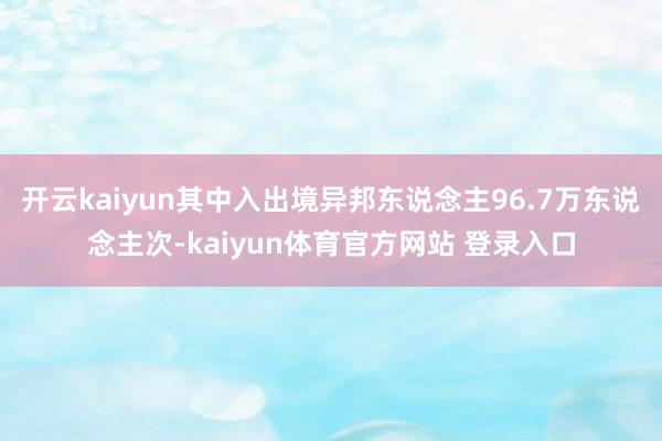 开云kaiyun其中入出境异邦东说念主96.7万东说念主次-kaiyun体育官方网站 登录入口