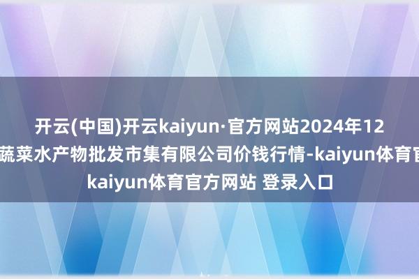 开云(中国)开云kaiyun·官方网站2024年12月7日青岛市城阳蔬菜水产物批发市集有限公司价钱行情-kaiyun体育官方网站 登录入口