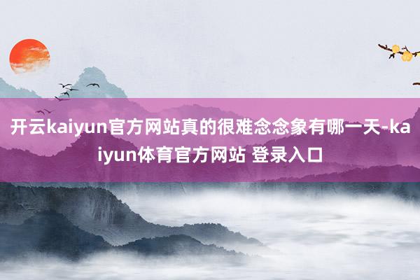 开云kaiyun官方网站真的很难念念象有哪一天-kaiyun体育官方网站 登录入口