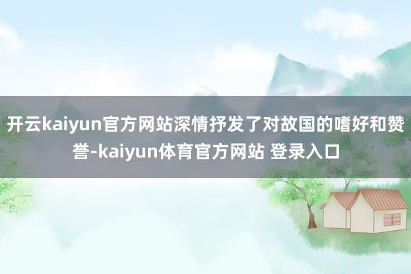 开云kaiyun官方网站深情抒发了对故国的嗜好和赞誉-kaiyun体育官方网站 登录入口