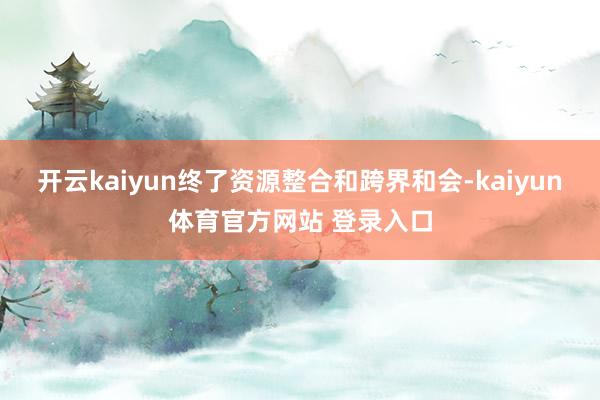 开云kaiyun终了资源整合和跨界和会-kaiyun体育官方网站 登录入口