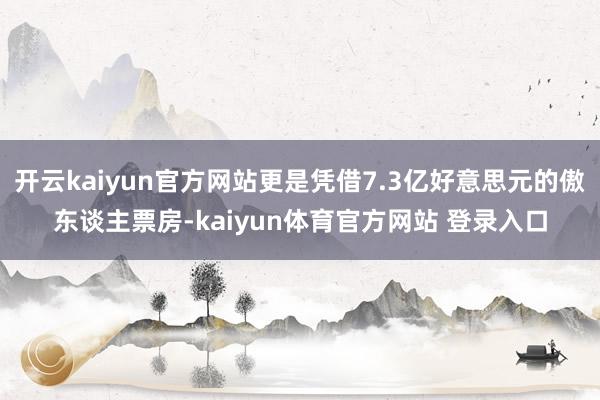 开云kaiyun官方网站更是凭借7.3亿好意思元的傲东谈主票房-kaiyun体育官方网站 登录入口