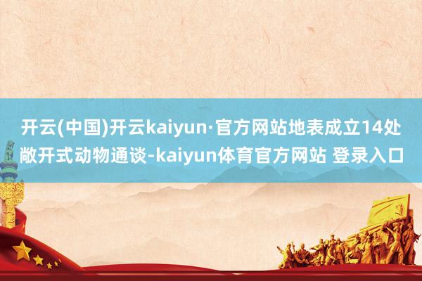 开云(中国)开云kaiyun·官方网站地表成立14处敞开式动物通谈-kaiyun体育官方网站 登录入口