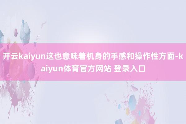 开云kaiyun这也意味着机身的手感和操作性方面-kaiyun体育官方网站 登录入口