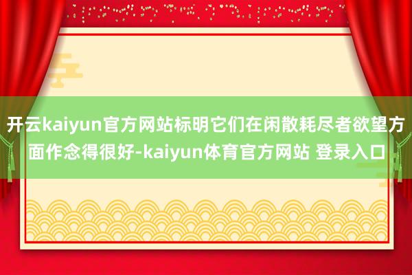 开云kaiyun官方网站标明它们在闲散耗尽者欲望方面作念得很好-kaiyun体育官方网站 登录入口