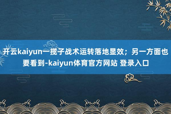 开云kaiyun一揽子战术运转落地显效；另一方面也要看到-kaiyun体育官方网站 登录入口