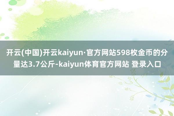 开云(中国)开云kaiyun·官方网站598枚金币的分量达3.7公斤-kaiyun体育官方网站 登录入口