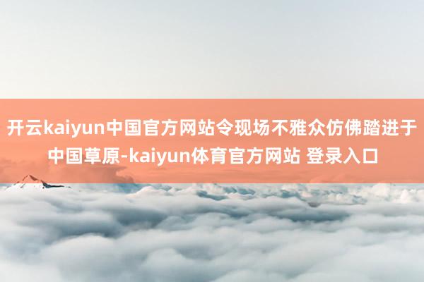 开云kaiyun中国官方网站令现场不雅众仿佛踏进于中国草原-kaiyun体育官方网站 登录入口