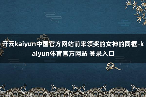 开云kaiyun中国官方网站前来领奖的女神的同框-kaiyun体育官方网站 登录入口