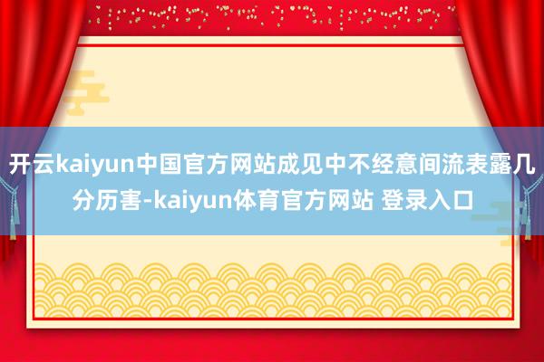 开云kaiyun中国官方网站成见中不经意间流表露几分历害-kaiyun体育官方网站 登录入口