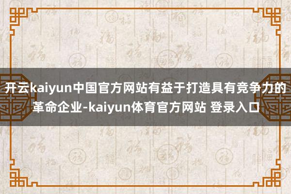 开云kaiyun中国官方网站有益于打造具有竞争力的革命企业-kaiyun体育官方网站 登录入口