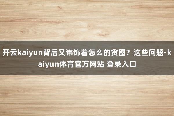 开云kaiyun背后又讳饰着怎么的贪图？这些问题-kaiyun体育官方网站 登录入口