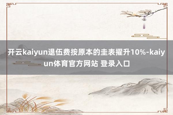 开云kaiyun退伍费按原本的圭表擢升10%-kaiyun体育官方网站 登录入口