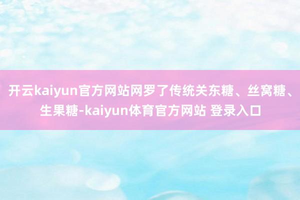 开云kaiyun官方网站网罗了传统关东糖、丝窝糖、生果糖-kaiyun体育官方网站 登录入口