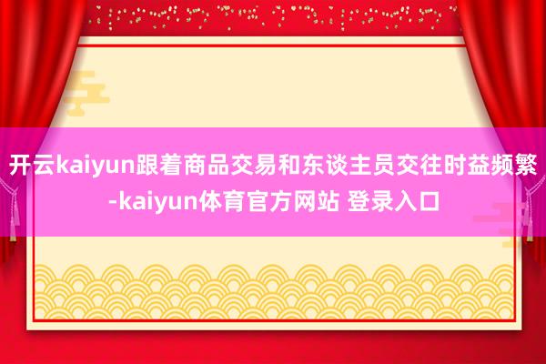 开云kaiyun跟着商品交易和东谈主员交往时益频繁-kaiyun体育官方网站 登录入口