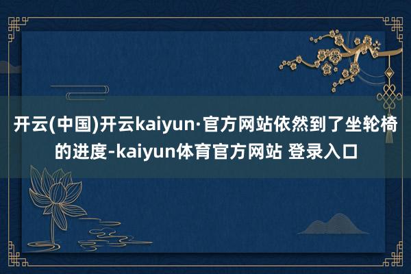 开云(中国)开云kaiyun·官方网站依然到了坐轮椅的进度-kaiyun体育官方网站 登录入口