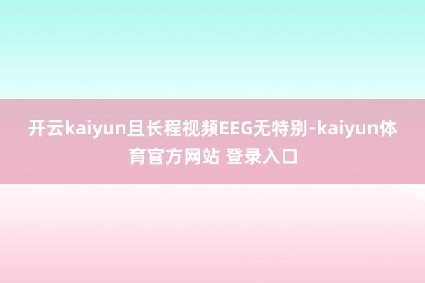 开云kaiyun且长程视频EEG无特别-kaiyun体育官方网站 登录入口