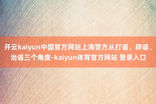 开云kaiyun中国官方网站上海警方从打谣、辟谣、治谣三个角度-kaiyun体育官方网站 登录入口
