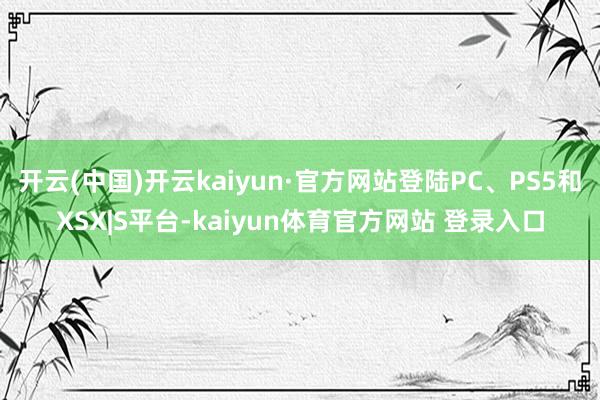 开云(中国)开云kaiyun·官方网站登陆PC、PS5和XSX|S平台-kaiyun体育官方网站 登录入口
