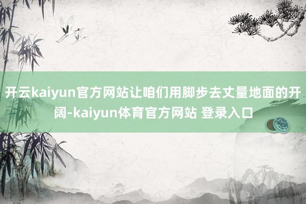 开云kaiyun官方网站让咱们用脚步去丈量地面的开阔-kaiyun体育官方网站 登录入口