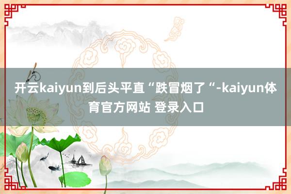 开云kaiyun到后头平直“跌冒烟了“-kaiyun体育官方网站 登录入口
