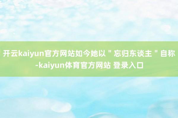 开云kaiyun官方网站如今她以＂忘归东谈主＂自称-kaiyun体育官方网站 登录入口