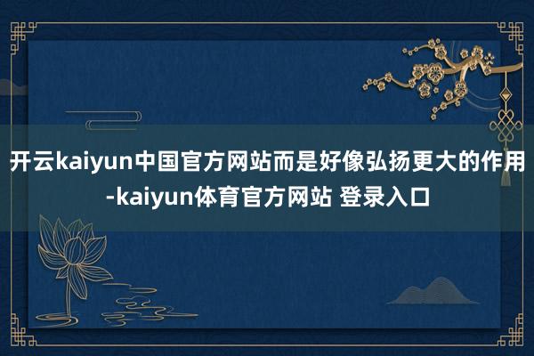 开云kaiyun中国官方网站而是好像弘扬更大的作用-kaiyun体育官方网站 登录入口