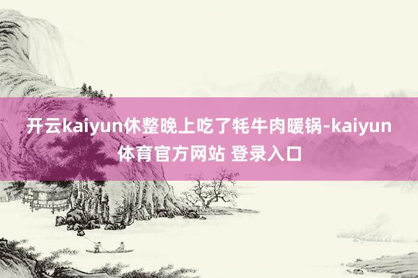 开云kaiyun休整晚上吃了牦牛肉暖锅-kaiyun体育官方网站 登录入口