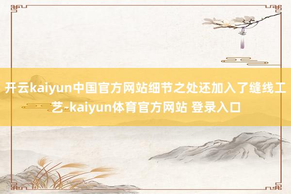 开云kaiyun中国官方网站细节之处还加入了缝线工艺-kaiyun体育官方网站 登录入口